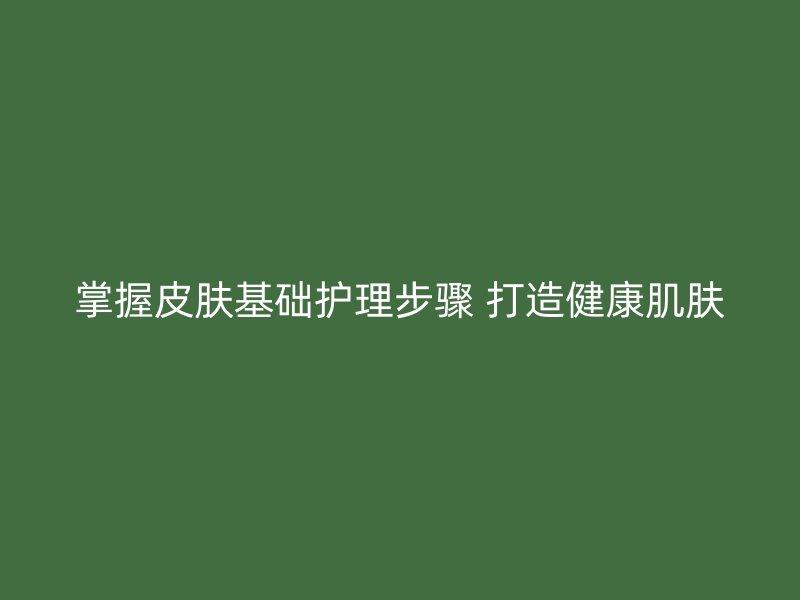 掌握皮肤基础护理步骤 打造健康肌肤