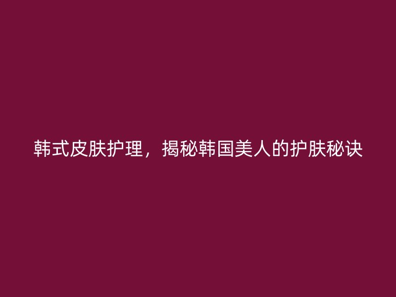 韩式皮肤护理，揭秘韩国美人的护肤秘诀