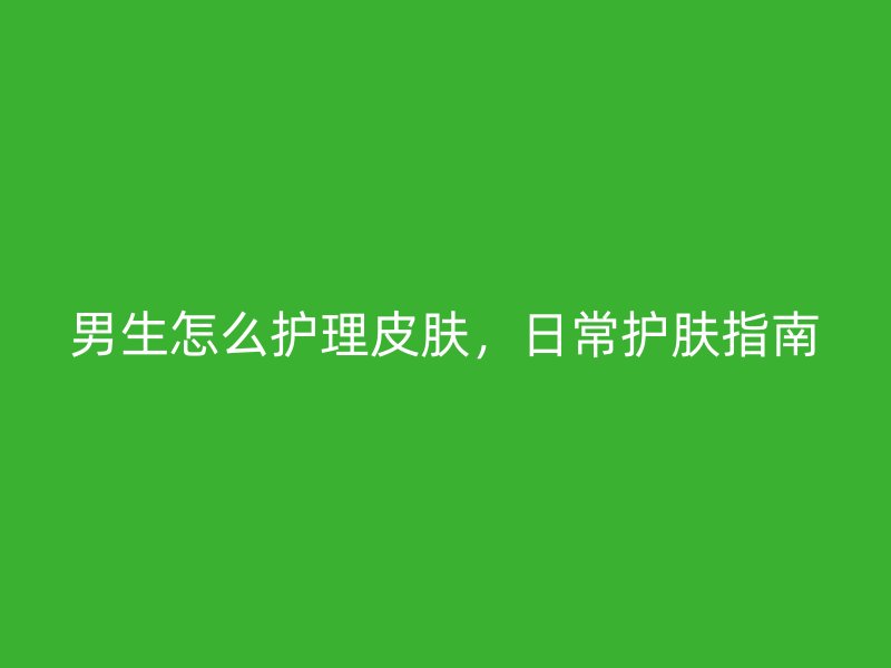 男生怎么护理皮肤，日常护肤指南