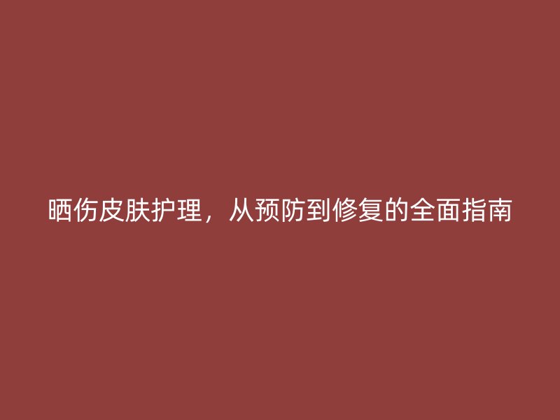 晒伤皮肤护理，从预防到修复的全面指南