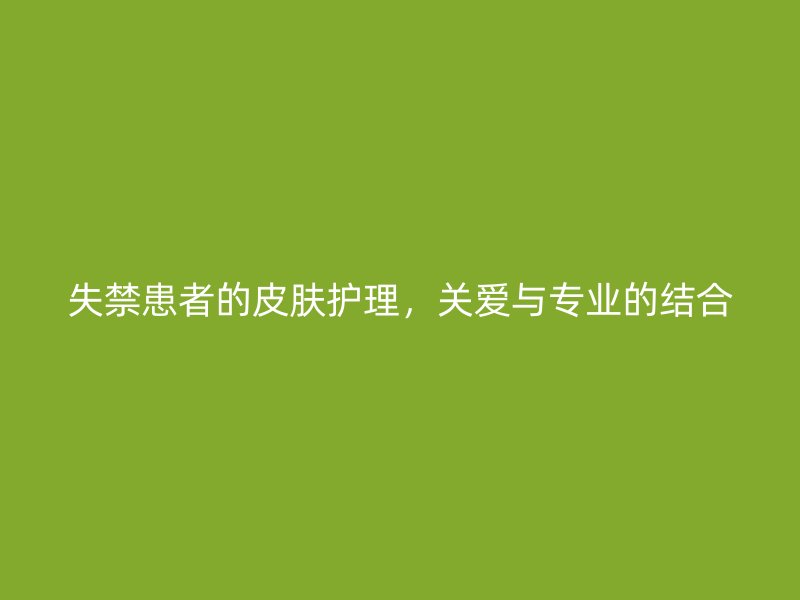 失禁患者的皮肤护理，关爱与专业的结合