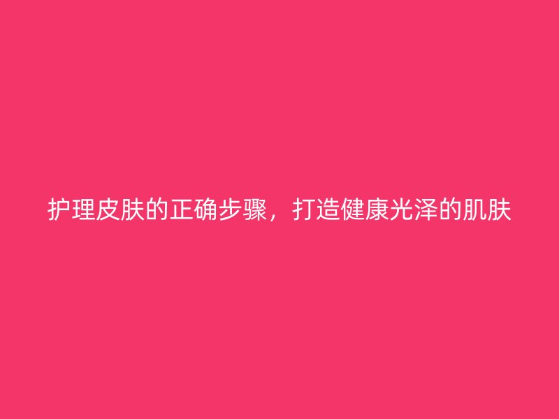 护理皮肤的正确步骤，打造健康光泽的肌肤