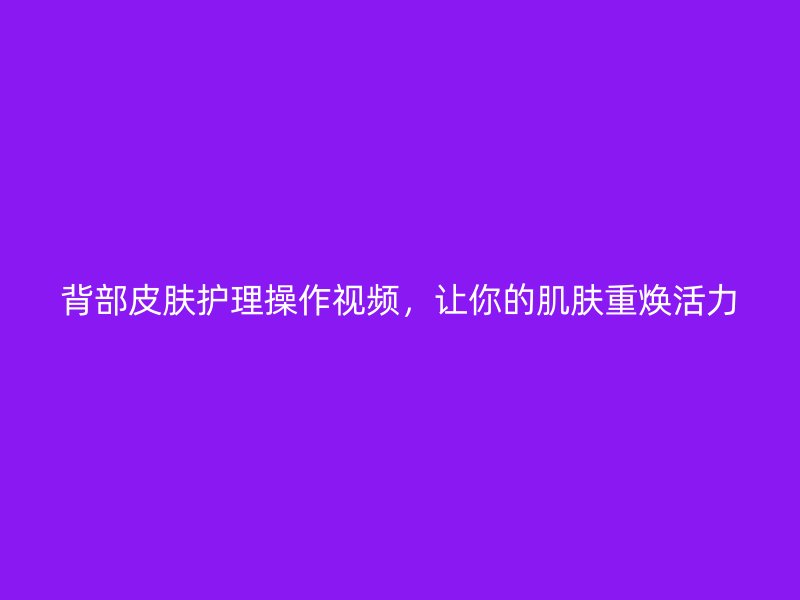 背部皮肤护理操作视频，让你的肌肤重焕活力