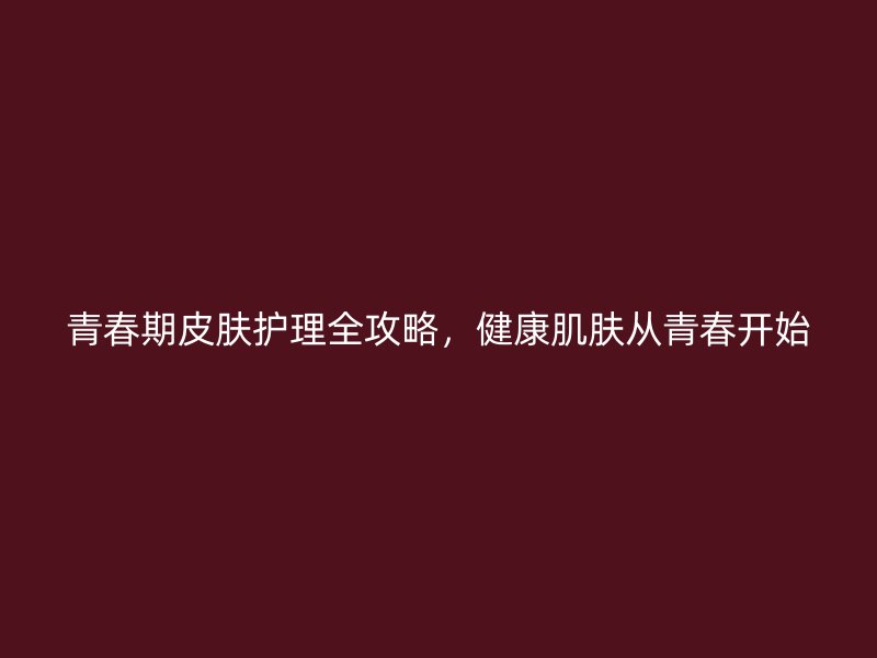 青春期皮肤护理全攻略，健康肌肤从青春开始