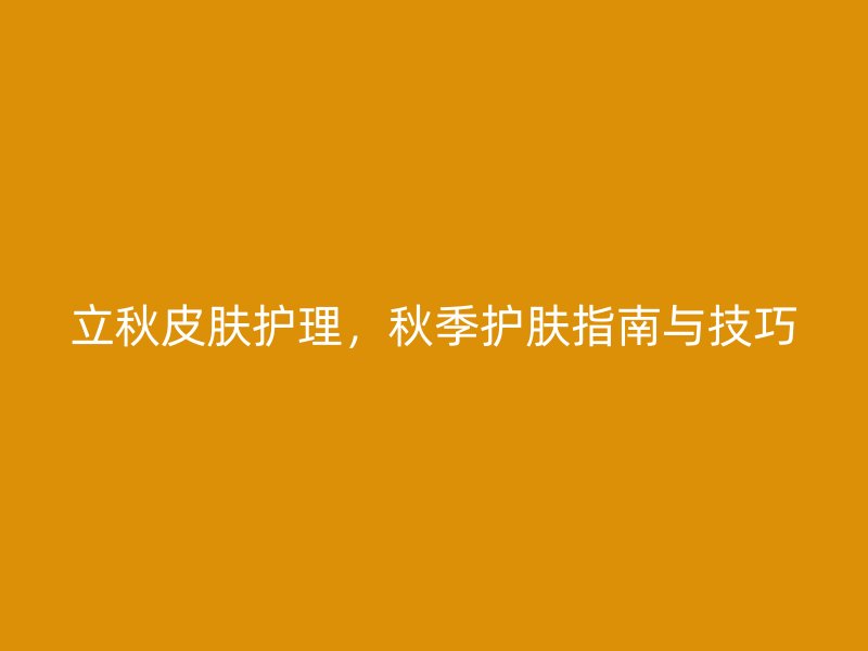 立秋皮肤护理，秋季护肤指南与技巧