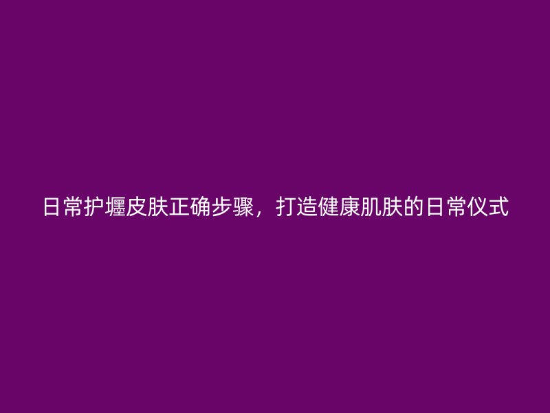 日常护壥皮肤正确步骤，打造健康肌肤的日常仪式