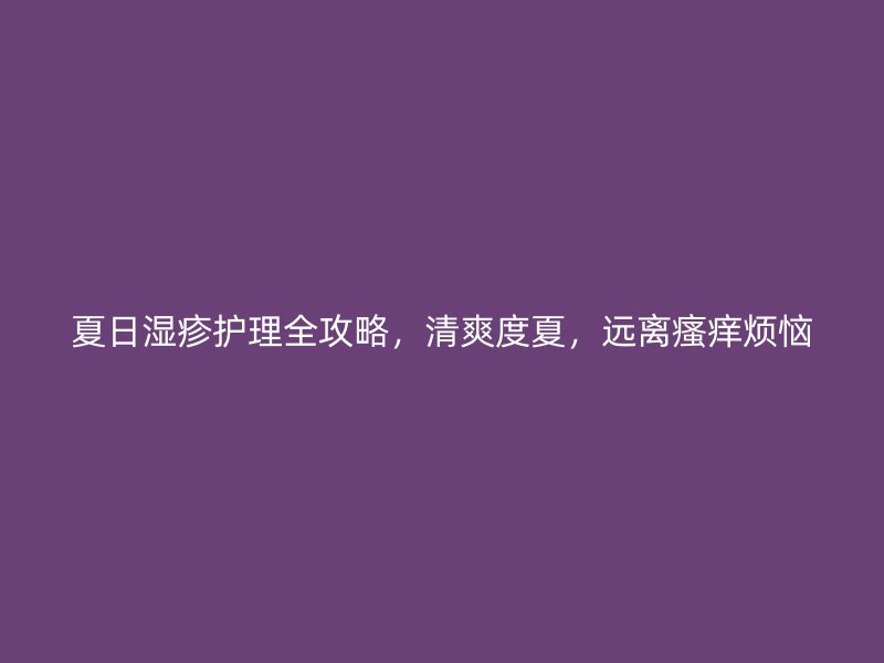 夏日湿疹护理全攻略，清爽度夏，远离瘙痒烦恼