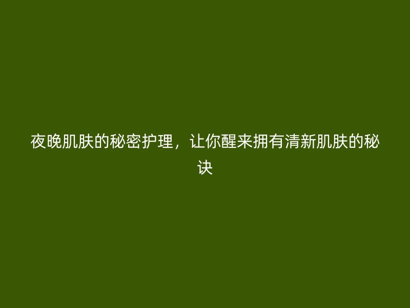 夜晚肌肤的秘密护理，让你醒来拥有清新肌肤的秘诀