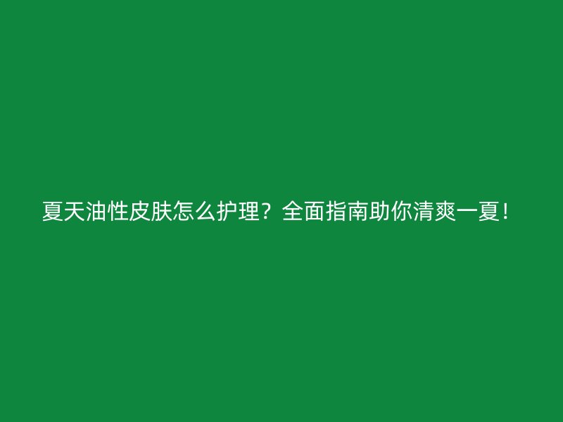 夏天油性皮肤怎么护理？全面指南助你清爽一夏！