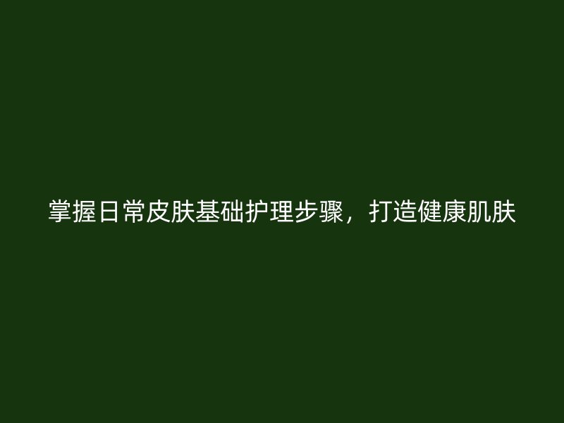 掌握日常皮肤基础护理步骤，打造健康肌肤