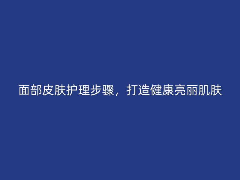 面部皮肤护理步骤，打造健康亮丽肌肤