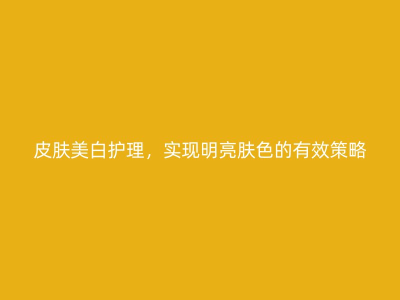 皮肤美白护理，实现明亮肤色的有效策略