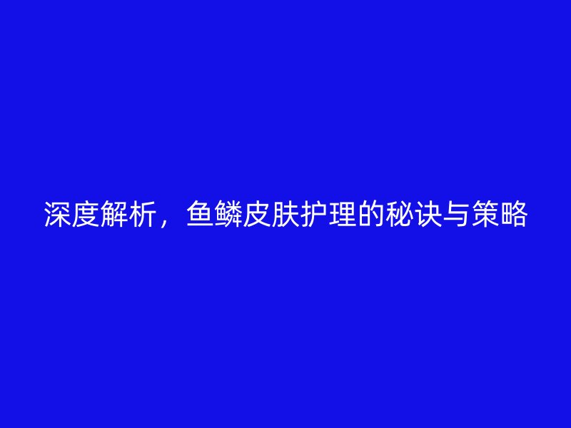 深度解析，鱼鳞皮肤护理的秘诀与策略