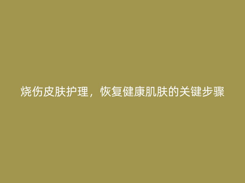 烧伤皮肤护理，恢复健康肌肤的关键步骤