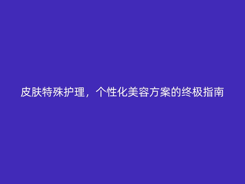 皮肤特殊护理，个性化美容方案的终极指南