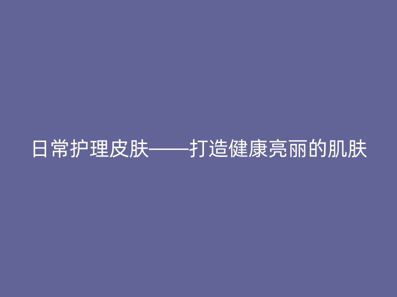 日常护理皮肤——打造健康亮丽的肌肤