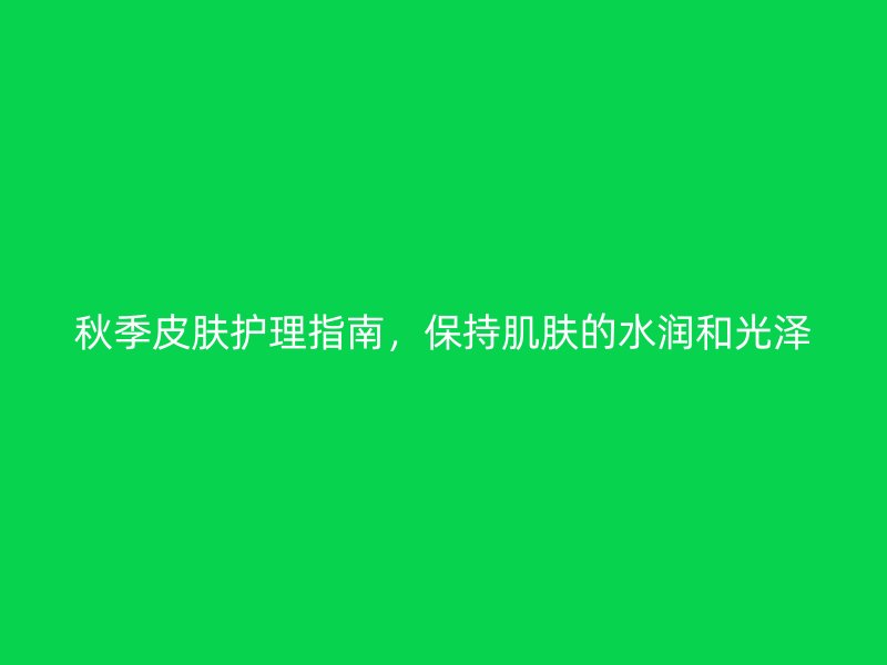 秋季皮肤护理指南，保持肌肤的水润和光泽