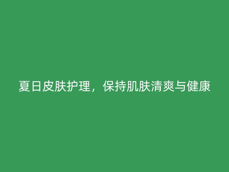 夏日皮肤护理，保持肌肤清爽与健康