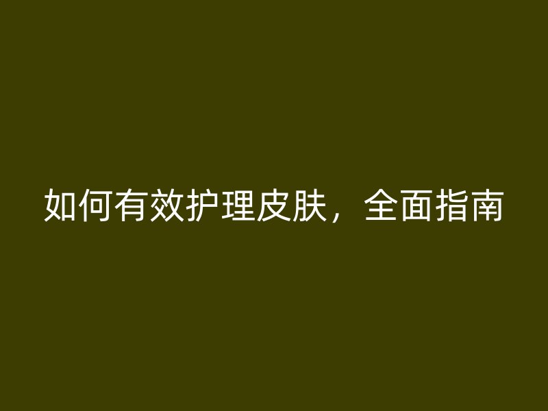 如何有效护理皮肤，全面指南