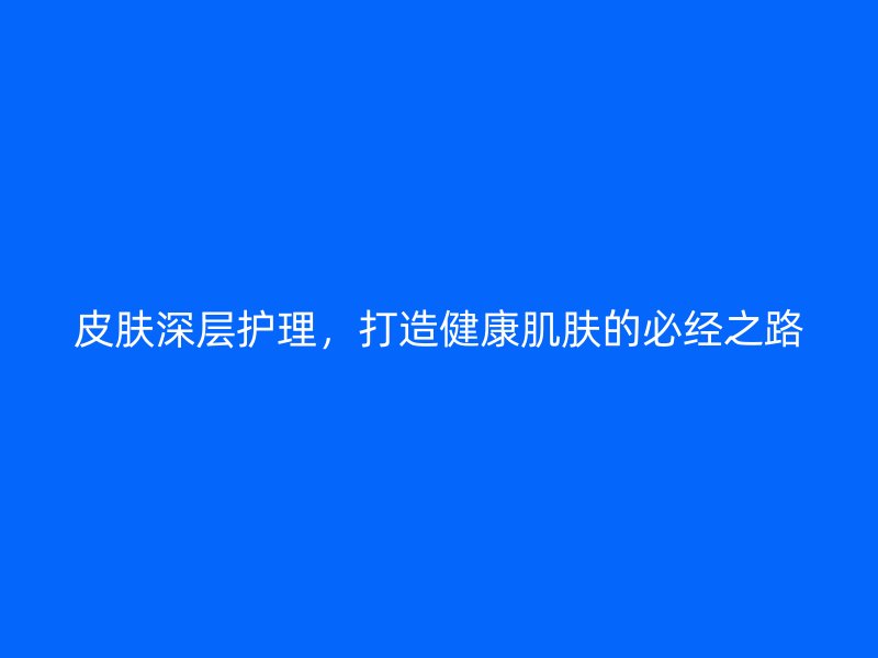 皮肤深层护理，打造健康肌肤的必经之路