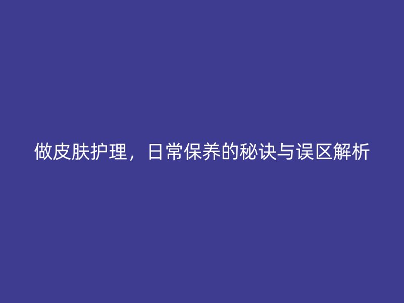 做皮肤护理，日常保养的秘诀与误区解析