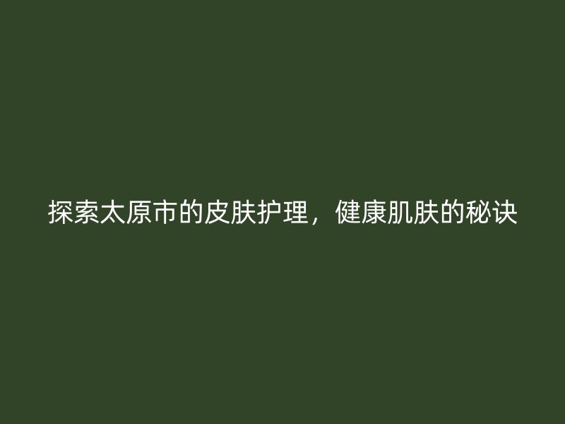 探索太原市的皮肤护理，健康肌肤的秘诀