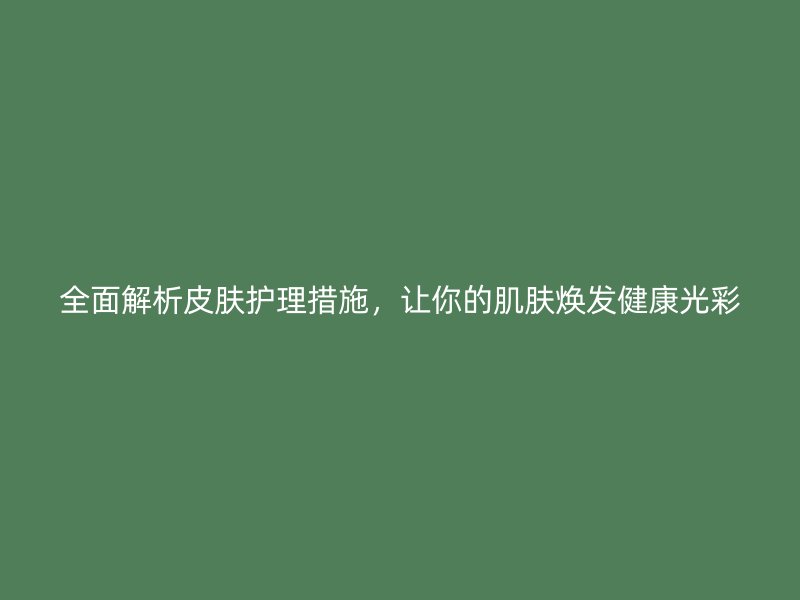 全面解析皮肤护理措施，让你的肌肤焕发健康光彩