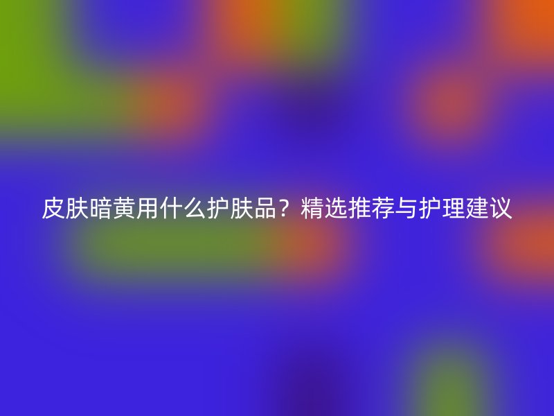 皮肤暗黄用什么护肤品？精选推荐与护理建议