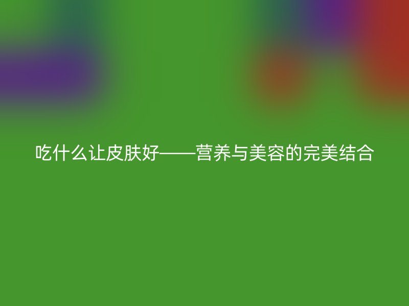 吃什么让皮肤好——营养与美容的完美结合