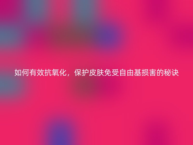 如何有效抗氧化，保护皮肤免受自由基损害的秘诀