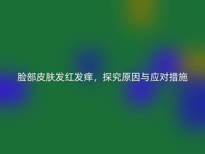 脸部皮肤发红发痒，探究原因与应对措施