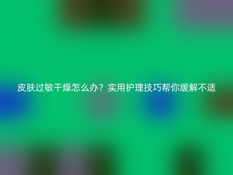 皮肤过敏干燥怎么办？实用护理技巧帮你缓解不适