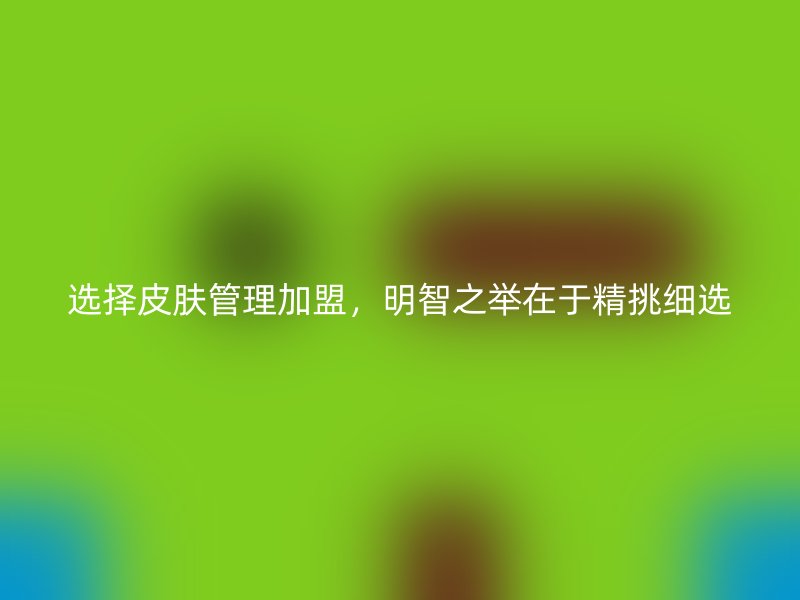 选择皮肤管理加盟，明智之举在于精挑细选