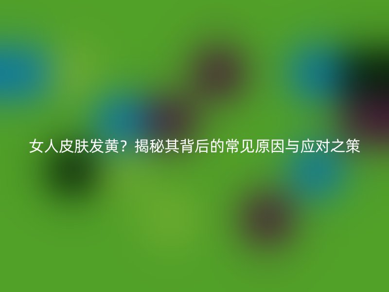 女人皮肤发黄？揭秘其背后的常见原因与应对之策