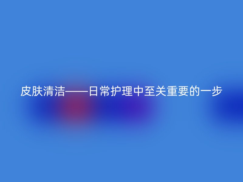 皮肤清洁——日常护理中至关重要的一步