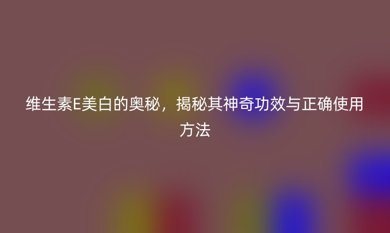 维生素E美白的奥秘，揭秘其神奇功效与正确使用方法