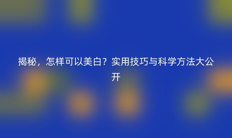 揭秘，怎样可以美白？实用技巧与科学方法大公开