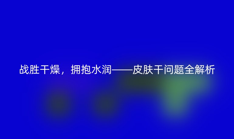 战胜干燥，拥抱水润——皮肤干问题全解析