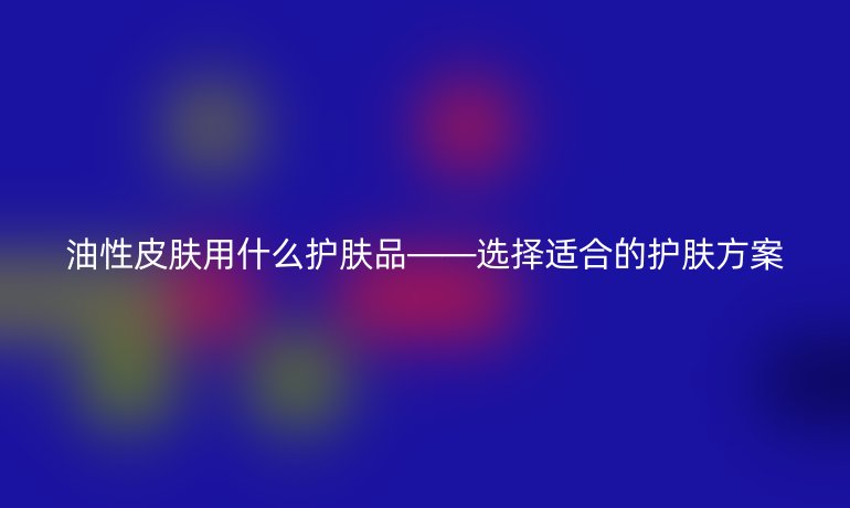 油性皮肤用什么护肤品——选择适合的护肤方案