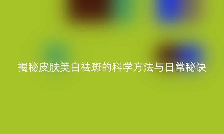 揭秘皮肤美白祛斑的科学方法与日常秘诀