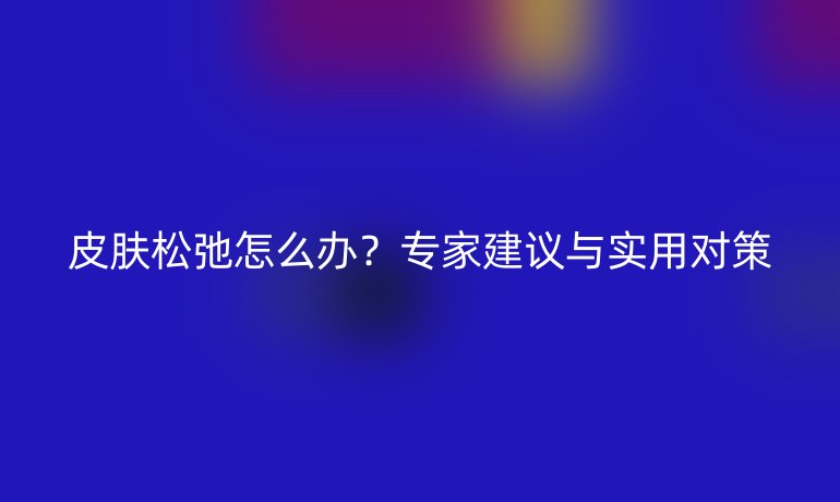 皮肤松弛怎么办？专家建议与实用对策