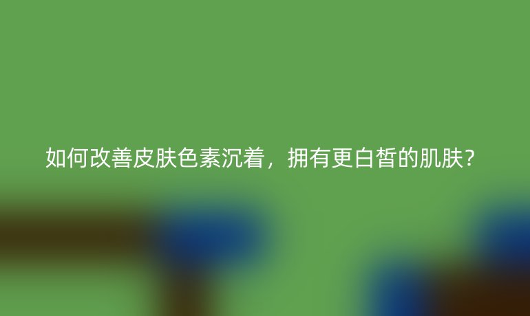 如何改善皮肤色素沉着，拥有更白皙的肌肤？