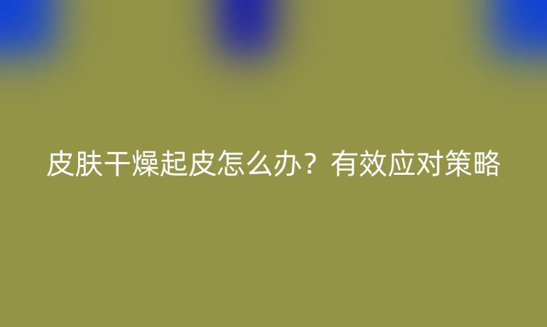 皮肤干燥起皮怎么办？有效应对策略