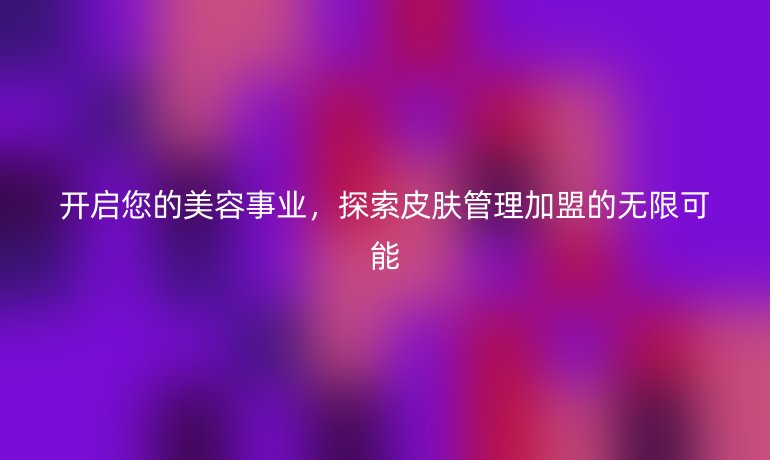 开启您的美容事业，探索皮肤管理加盟的无限可能