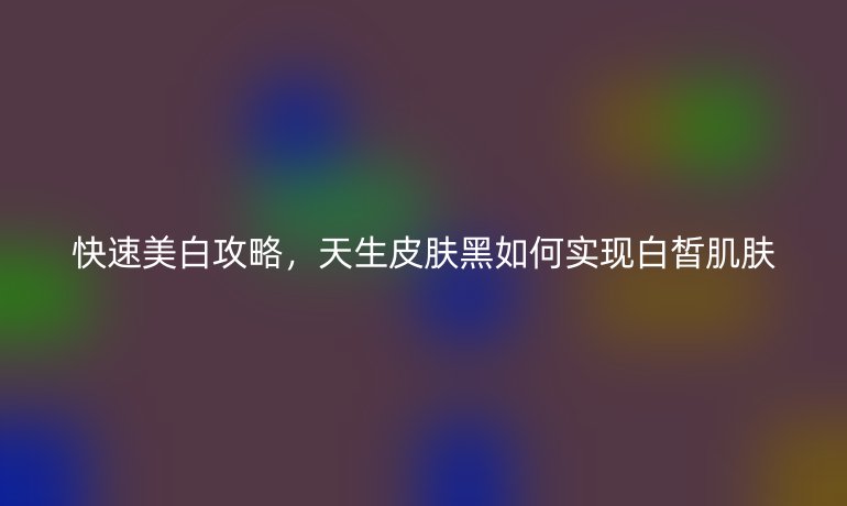 快速美白攻略，天生皮肤黑如何实现白皙肌肤