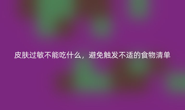 皮肤过敏不能吃什么，避免触发不适的食物清单