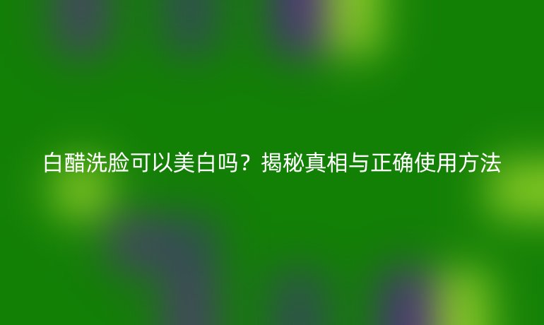 白醋洗脸可以美白吗？揭秘真相与正确使用方法