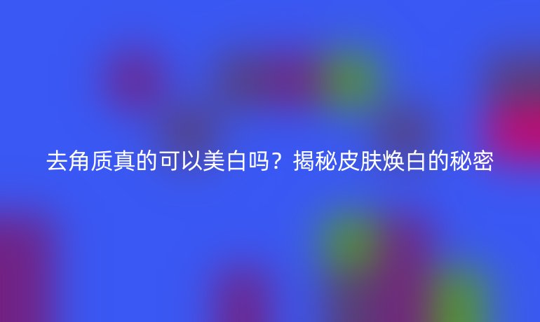 去角质真的可以美白吗？揭秘皮肤焕白的秘密