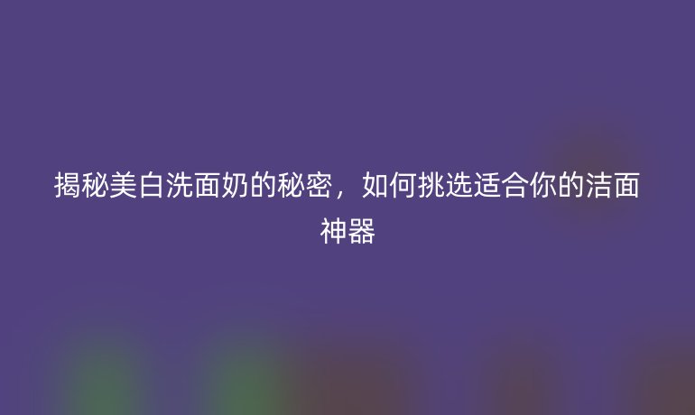 揭秘美白洗面奶的秘密，如何挑选适合你的洁面神器