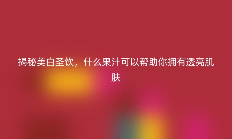 揭秘美白圣饮，什么果汁可以帮助你拥有透亮肌肤